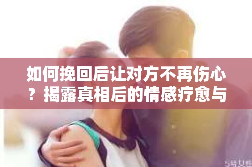 如何挽回后让对方不再伤心？揭露真相后的情感疗愈与前行计划