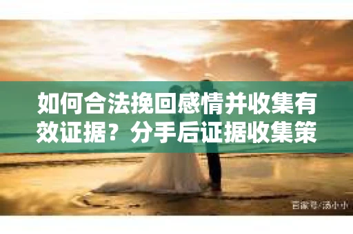 如何合法挽回感情并收集有效证据？分手后证据收集策略