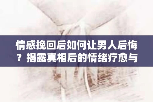 情感挽回后如何让男人后悔？揭露真相后的情绪疗愈与人生决策