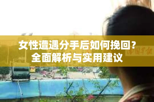 女性遭遇分手后如何挽回?全面解析与实用建议 女性遭遇分手后如何挽回?全面解析与实用建议