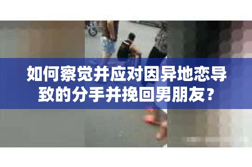 如何察觉并应对因异地恋导致的分手并挽回男朋友？