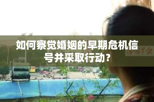 如何察觉婚姻的早期危机信号并采取行动? 如何察觉婚姻的早期危机信号并采取行动?