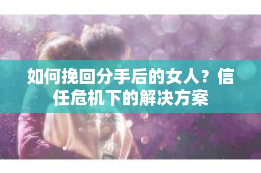 如何挽回分手后的女人？信任危机下的解决方案