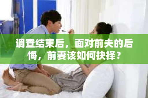 调查结束后,面对前夫的后悔,前妻该如何抉择? 调查结束后,面对前夫的后悔,前妻该如何抉择?