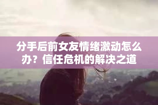 分手后前女友情绪激动怎么办？信任危机的解决之道