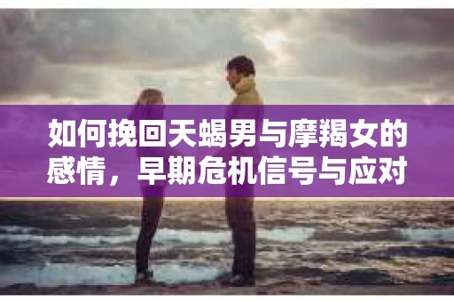 如何挽回天蝎男与摩羯女的感情，早期危机信号与应对策略