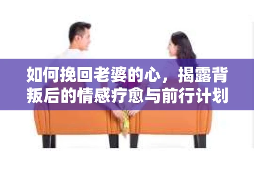 如何挽回老婆的心,揭露背叛后的情感疗愈与前行计划 如何挽回老婆的心,揭露背叛后的情感疗愈与前行计划