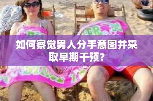 如何察觉男人分手意图并采取早期干预？