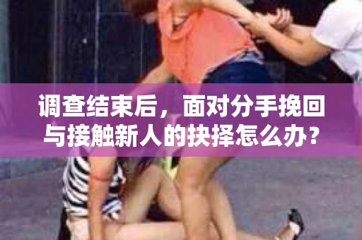 调查结束后，面对分手挽回与接触新人的抉择怎么办？