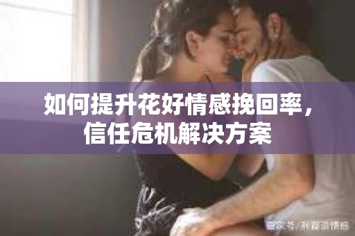 如何提升花好情感挽回率,信任危机解决方案 如何提升花好情感挽回率,信任危机解决方案