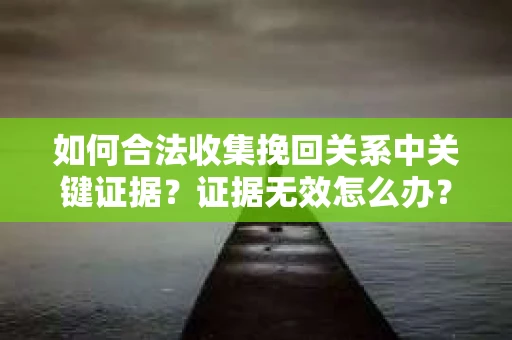 如何合法收集挽回关系中关键证据?证据无效怎么办? 如何合法收集挽回关系中关键证据?证据无效怎么办?