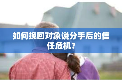 如何挽回对象说分手后的信任危机？