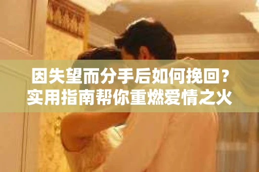 因失望而分手后如何挽回？实用指南帮你重燃爱情之火