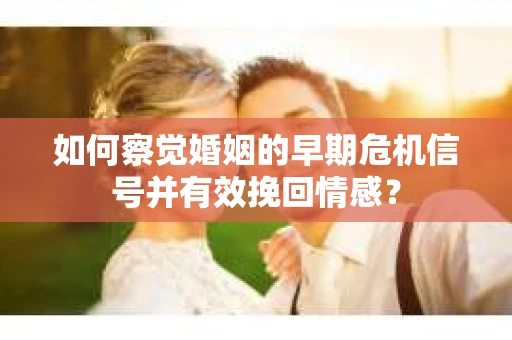 如何察觉婚姻的早期危机信号并有效挽回情感？