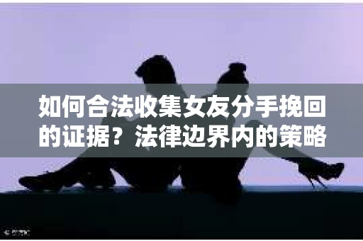 如何合法收集女友分手挽回的证据?法律边界内的策略与技巧 如何合法收集女友分手挽回的证据?法律边界内的策略与技巧