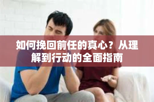如何挽回前任的真心？从理解到行动的全面指南