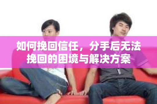 如何挽回信任,分手后无法挽回的困境与解决方案 如何挽回信任,分手后无法挽回的困境与解决方案