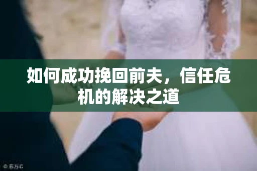 如何成功挽回前夫,信任危机的解决之道 如何成功挽回前夫,信任危机的解决之道