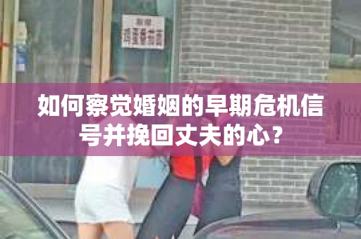 如何察觉婚姻的早期危机信号并挽回丈夫的心？