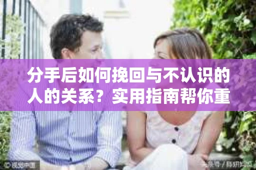 分手后如何挽回与不认识的人的关系?实用指南帮你重拾失去的联结 分手后如何挽回与不认识的人的关系?实用指南帮你重拾失去的联结