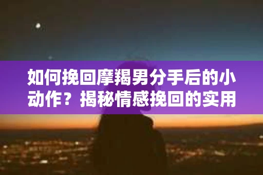 如何挽回摩羯男分手后的小动作?揭秘情感挽回的实用策略 如何挽回摩羯男分手后的小动作?揭秘情感挽回的实用策略