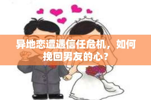 异地恋遭遇信任危机,如何挽回男友的心? 异地恋遭遇信任危机,如何挽回男友的心?
