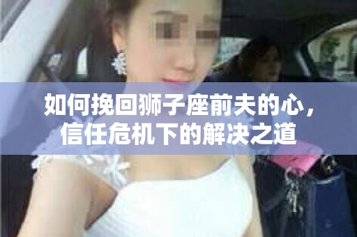 如何挽回狮子座前夫的心，信任危机下的解决之道
