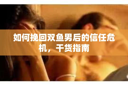 如何挽回双鱼男后的信任危机,干货指南 如何挽回双鱼男后的信任危机,干货指南
