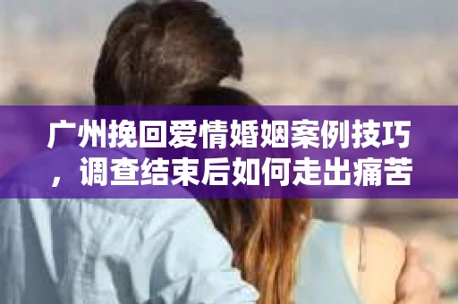 广州挽回爱情婚姻案例技巧，调查结束后如何走出痛苦并做出明智决策？