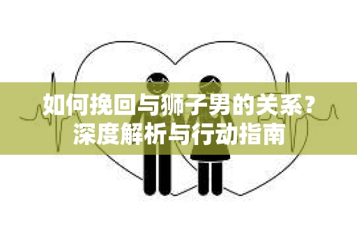 如何挽回与狮子男的关系?深度解析与行动指南 如何挽回与狮子男的关系?深度解析与行动指南