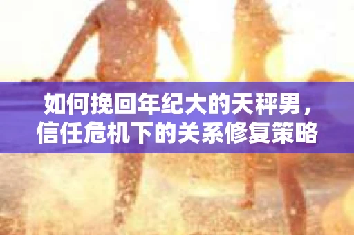 如何挽回年纪大的天秤男,信任危机下的关系修复策略 如何挽回年纪大的天秤男,信任危机下的关系修复策略