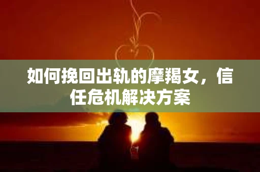如何挽回出轨的摩羯女，信任危机解决方案