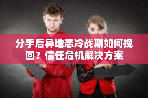 分手后异地恋冷战期如何挽回?信任危机解决方案 分手后异地恋冷战期如何挽回?信任危机解决方案