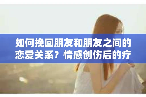 如何挽回朋友和朋友之间的恋爱关系？情感创伤后的疗愈与决策之路