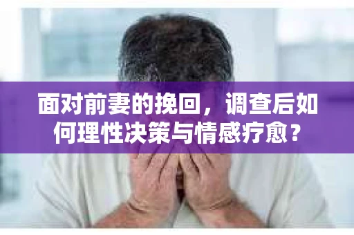 面对前妻的挽回,调查后如何理性决策与情感疗愈? 面对前妻的挽回,调查后如何理性决策与情感疗愈?