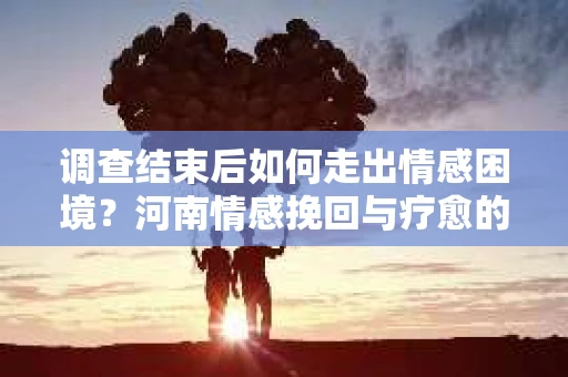 调查结束后如何走出情感困境？河南情感挽回与疗愈的实用方法
