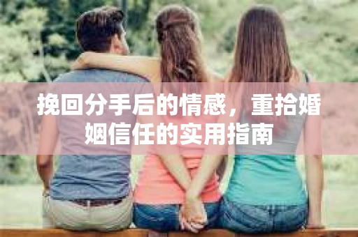 挽回分手后的情感,重拾婚姻信任的实用指南 挽回分手后的情感,重拾婚姻信任的实用指南