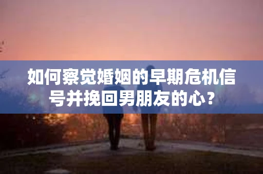 如何察觉婚姻的早期危机信号并挽回男朋友的心？