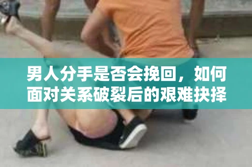 男人分手是否会挽回,如何面对关系破裂后的艰难抉择? 男人分手是否会挽回,如何面对关系破裂后的艰难抉择?