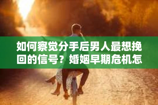 如何察觉分手后男人最想挽回的信号？婚姻早期危机怎么办？