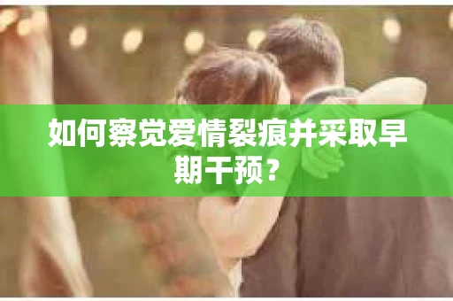 如何察觉爱情裂痕并采取早期干预？