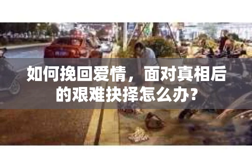 如何挽回爱情，面对真相后的艰难抉择怎么办？