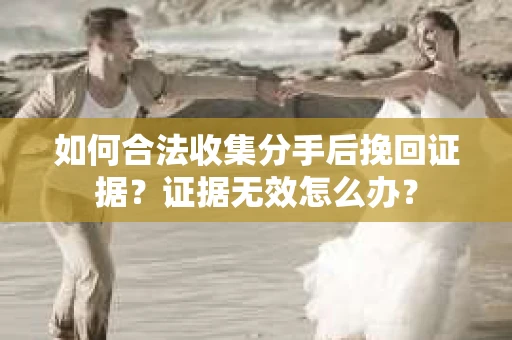 如何合法收集分手后挽回证据？证据无效怎么办？