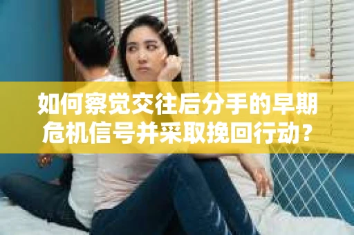 如何察觉交往后分手的早期危机信号并采取挽回行动？