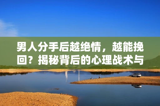 男人分手后越绝情，越能挽回？揭秘背后的心理战术与实际操作