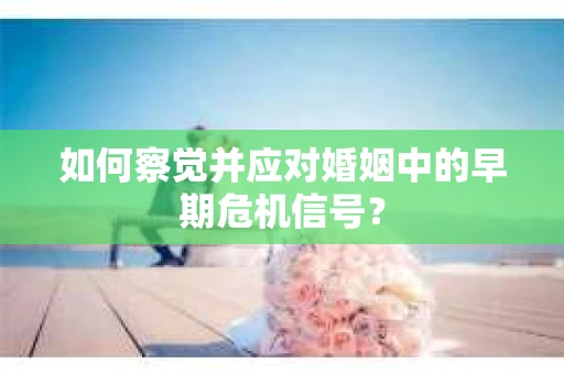 如何察觉并应对婚姻中的早期危机信号？