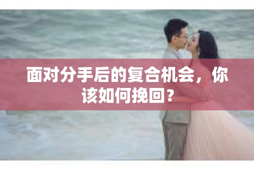 面对分手后的复合机会，你该如何挽回？