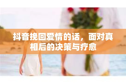 抖音挽回爱情的话,面对真相后的决策与疗愈 抖音挽回爱情的话,面对真相后的决策与疗愈