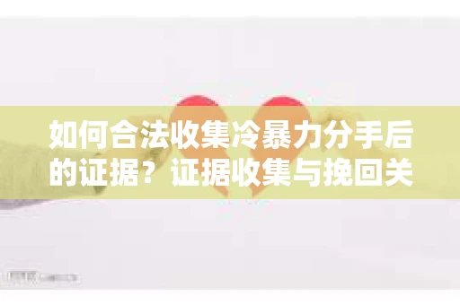 如何合法收集冷暴力分手后的证据？证据收集与挽回关系怎么办？