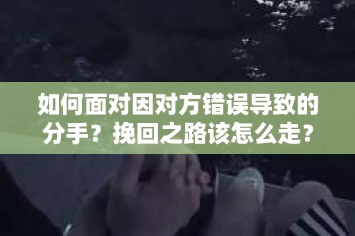 如何面对因对方错误导致的分手？挽回之路该怎么走？
